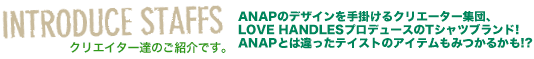 クリエイターのご紹介です。 ANAPのデザインを手掛けるクリエーター集団、LOVE HANDLESプロデュースのTシャツブランド!ANAPとは違ったテイストのアイテムもみつかるかも!?